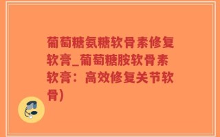葡萄糖氨糖软骨素修复软膏_葡萄糖胺软骨素软膏：高效修复关节软骨)
