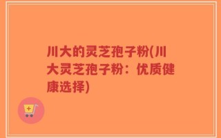 川大的灵芝孢子粉(川大灵芝孢子粉：优质健康选择)