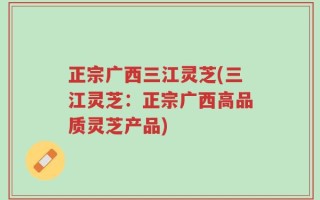正宗广西三江灵芝(三江灵芝：正宗广西高品质灵芝产品)