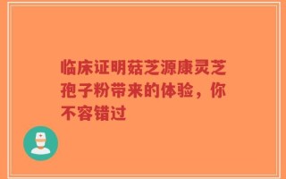 临床证明菇芝源康灵芝孢子粉带来的体验，你不容错过