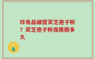 珍有品破壁灵芝孢子粉？灵芝孢子粉保质期多久