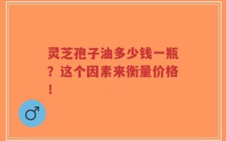 灵芝孢子油多少钱一瓶？这个因素来衡量价格！