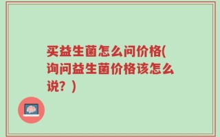 买益生菌怎么问价格(询问益生菌价格该怎么说？)