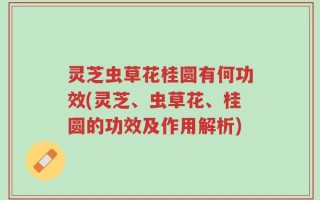 灵芝虫草花桂圆有何功效(灵芝、虫草花、桂圆的功效及作用解析)