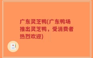 广东灵芝鸭(广东鸭场推出灵芝鸭，受消费者热烈欢迎)