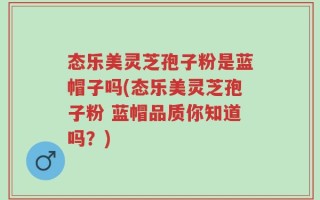 态乐美灵芝孢子粉是蓝帽子吗(态乐美灵芝孢子粉 蓝帽品质你知道吗？)
