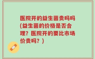 医院开的益生菌贵吗吗(益生菌的价格是否合理？医院开的要比市场价贵吗？)