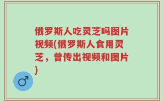 俄罗斯人吃灵芝吗图片视频(俄罗斯人食用灵芝，曾传出视频和图片)