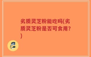 劣质灵芝粉能吃吗(劣质灵芝粉是否可食用？)