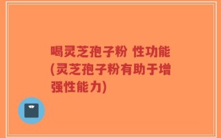 喝灵芝孢子粉 性功能(灵芝孢子粉有助于增强性能力)