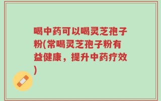 喝中药可以喝灵芝孢子粉(常喝灵芝孢子粉有益健康，提升中药疗效)