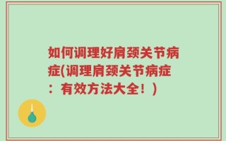 如何调理好肩颈关节病症(调理肩颈关节病症：有效方法大全！)