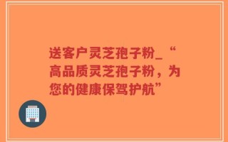 送客户灵芝孢子粉_“高品质灵芝孢子粉，为您的健康保驾护航”