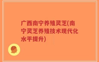广西南宁养殖灵芝(南宁灵芝养殖技术现代化水平提升)
