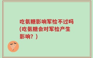吃氨糖影响军检不过吗(吃氨糖会对军检产生影响？)