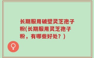 长期服用破壁灵芝孢子粉(长期服用灵芝孢子粉，有哪些好处？)