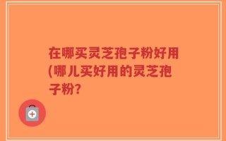 在哪买灵芝孢子粉好用(哪儿买好用的灵芝孢子粉？