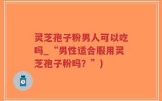 灵芝孢子粉男人可以吃吗_“男性适合服用灵芝孢子粉吗？”)