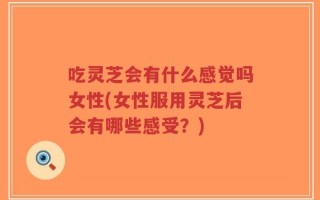 吃灵芝会有什么感觉吗女性(女性服用灵芝后会有哪些感受？)