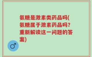 氨糖是激素类药品吗(氨糖属于激素药品吗？重新解读这一问题的答案)