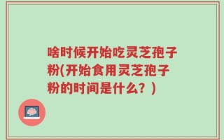 啥时候开始吃灵芝孢子粉(开始食用灵芝孢子粉的时间是什么？)