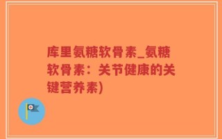 库里氨糖软骨素_氨糖软骨素：关节健康的关键营养素)