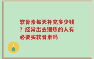 软骨素每天补充多少钱？经常出去锻炼的人有必要买软骨素吗