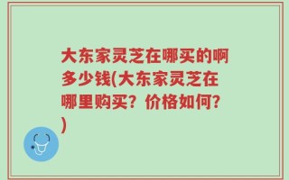大东家灵芝在哪买的啊多少钱(大东家灵芝在哪里购买？价格如何？)