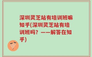 深圳灵芝站有培训班嘛知乎(深圳灵芝站有培训班吗？——解答在知乎)