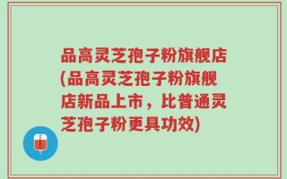 品高灵芝孢子粉旗舰店(品高灵芝孢子粉旗舰店新品上市，比普通灵芝孢子粉更具功效)