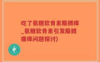 吃了氨糖软骨素胳膊痒_氨糖软骨素引发胳膊瘙痒问题探讨)