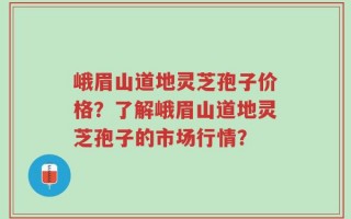 峨眉山道地灵芝孢子价格？了解峨眉山道地灵芝孢子的市场行情？