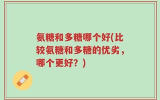 氨糖和多糖哪个好(比较氨糖和多糖的优劣，哪个更好？)