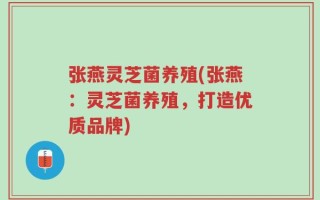 张燕灵芝菌养殖(张燕：灵芝菌养殖，打造优质品牌)