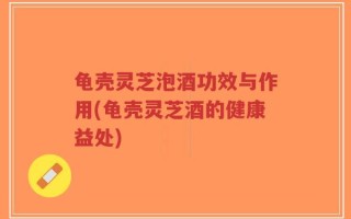 龟壳灵芝泡酒功效与作用(龟壳灵芝酒的健康益处)
