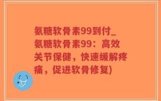 氨糖软骨素99到付_氨糖软骨素99：高效关节保健，快速缓解疼痛，促进软骨修复)