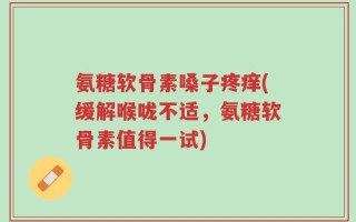 氨糖软骨素嗓子疼痒(缓解喉咙不适，氨糖软骨素值得一试)