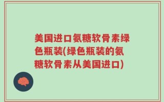 美国进口氨糖软骨素绿色瓶装(绿色瓶装的氨糖软骨素从美国进口)
