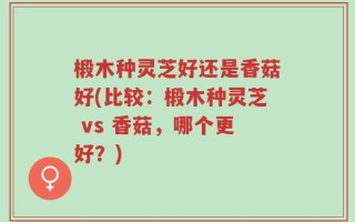椴木种灵芝好还是香菇好(比较：椴木种灵芝 vs 香菇，哪个更好？)