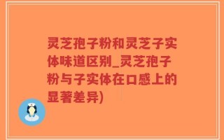 灵芝孢子粉和灵芝子实体味道区别_灵芝孢子粉与子实体在口感上的显著差异)