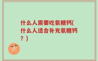 什么人需要吃氨糖钙(什么人适合补充氨糖钙？)