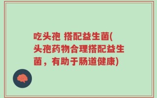 吃头孢 搭配益生菌(头孢药物合理搭配益生菌，有助于肠道健康)