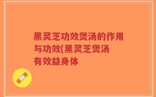 黑灵芝功效煲汤的作用与功效(黑灵芝煲汤 有效益身体