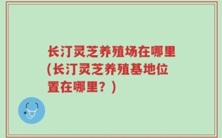 长汀灵芝养殖场在哪里(长汀灵芝养殖基地位置在哪里？)