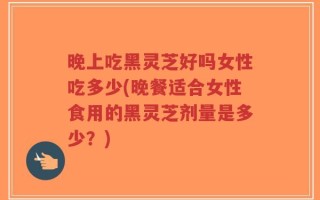 晚上吃黑灵芝好吗女性吃多少(晚餐适合女性食用的黑灵芝剂量是多少？)