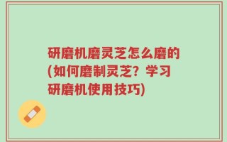 研磨机磨灵芝怎么磨的(如何磨制灵芝？学习研磨机使用技巧)