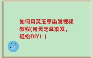 如何用灵芝草染发视频教程(用灵芝草染发，轻松DIY！)