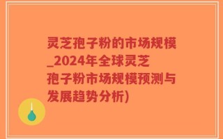 灵芝孢子粉的市场规模_2024年全球灵芝孢子粉市场规模预测与发展趋势分析)