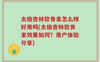 太极杏林软骨素怎么样好用吗(太极杏林软骨素效果如何？用户体验分享)