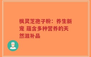 枫灵芝孢子粉：养生新宠 蕴含多种营养的天然滋补品